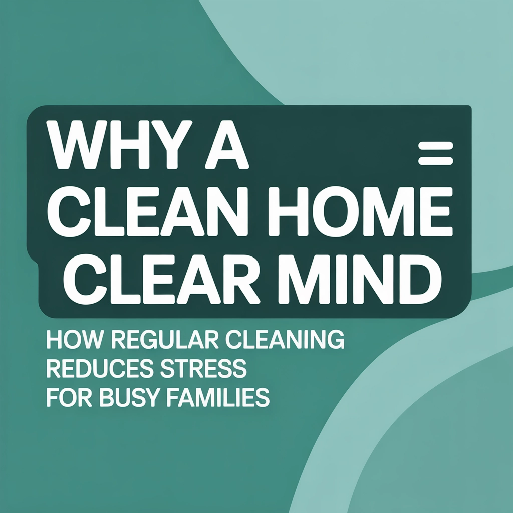Why a Clean Home = A Clear Mind: How Regular Cleaning Reduces Stress for Busy Families