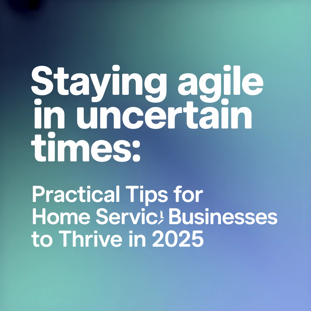Staying Agile in Uncertain Times: Practical Tips for Home Service Businesses to Thrive in 2025